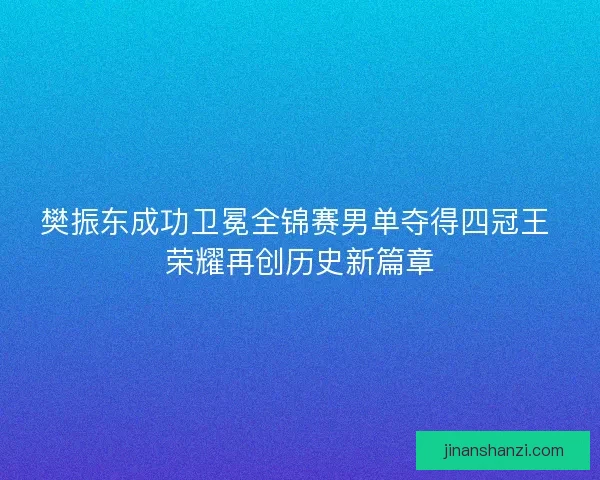 樊振东成功卫冕全锦赛男单夺得四冠王 荣耀再创历史新篇章