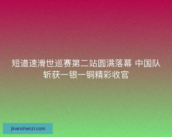 短道速滑世巡赛第二站圆满落幕 中国队斩获一银一铜精彩收官